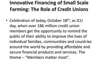 Innovative Financing of Small Scale
  Farming: The Role of Credit Unions
• Celebration of today, October 18th, as ICU
  day, when over 186 million credit union
  members get the opportunity to remind the
  public of their ability to improve the lives of
  individual families, communities and countries
  around the world by providing affordable and
  secure financial products and services. The
  theme – “Members matter most”.
 