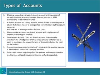 Types of Accounts
1.   Checking accounts are a type of deposit account for the purpose of
     securely providing access to funds on demand, via checks, ATM
     transactions, and transfers of funds.
2.   A deposit account is a savings account, money market or time deposit at
     a bank that allows money to be deposited and withdrawn by the account
     owner (s).
     Also referred to a Savings Deposit Account (SDA).
3.   Money market accounts is a deposit account with a higher rate of
     interest paid for higher balances.
4.   Time Deposit Account (TDA) is a deposit account that cannot be
     withdrawn for a fixed period of time, unless an early withdraw fee is
     paid. In most cases the longer the term of deposit the better the yield
     on the deposit.
5.   Transactions are recorded on the bank’s books and the resulting balance
     is reflected as a liability for a bank on it’s books.
6.   Some credit unions may charge fees for services, and in most cases the
     credit unions will pay the customer interest on funds deposited.




       Saunders Learning Group, LLC, Andover, KS
 