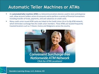 Automatic Teller Machines or ATMs
   An automated teller machine (ATM),is a telecommunications devices used to store and dispense
    cash, allow account holders access to accounts and to perform a variety of financial transactions
    including transfer of funds, payments, and cash advances on credit cards.
   Many credit union-issued ATM cards are linked to the Credit Union 24 or Co-Op ATM network,
    which eliminates surcharge fees for credit union members. These ATMs are located frequently
    traveled locations such as 7-Eleven, Costco and Walgreens across the country.




    Saunders Learning Group, LLC, Andover, KS
 