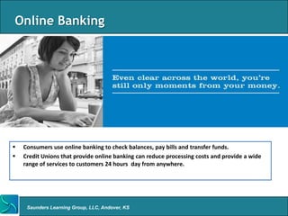 Online Banking




   Consumers use online banking to check balances, pay bills and transfer funds.
   Credit Unions that provide online banking can reduce processing costs and provide a wide
    range of services to customers 24 hours day from anywhere.




     Saunders Learning Group, LLC, Andover, KS
 