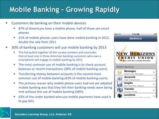 Mobile Banking – Growing Rapidly
   Customers do banking on their mobile devices
      87% of Americans have a mobile phone, half of those are smart
       phones
      21% of mobile phones users have done mobile banking in 2012,
       double the rate from 2011
   30% of banking customers will use mobile banking by 2013
        The Fed pulled together all the survey numbers and concludes
         that at least one in three American banking customers who own a
         smartphone will engage in mobile banking by 2013.
      The most common use of mobile banking is to check account
       balances or recent transactions (90% of mobile banking users).
      Transferring money between accounts is the second-most
       common use of mobile banking (42% of mobile banking users).
      The primary reason why mobile phone users had not yet adopted
       mobile banking was that they felt their banking needs were being
       met without the use of mobile banking (58%).
      62% of the under banked who use mobile payments have used it
       to pay bills.


     Saunders Learning Group, LLC, Andover, KS
 