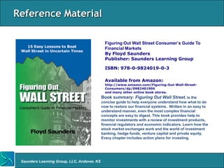 Reference Material

                                               Figuring Out Wall Street Consumer’s Guide To
                                               Financial Markets
                                               By Floyd Saunders
                                               Publisher: Saunders Learning Group

                                               ISBN: 978-0-9824019-0-3

                                               Available from Amazon:
                                               http://www.amazon.com/Figuring-Out-Wall-Street-
                                               Consumers/dp/0982401906
                                               and many other online book stores.
                                             Book summary: Figuring Out Wall Street, is the
                                             concise guide to help everyone understand how what to do
                                             now to restore our financial systems. Written in an easy to
                                             understand manner, even the most complex financial
                                             concepts are easy to digest. This book provides help to
                                             monitor investments with a review of investment products,
                                             financial regulators and economic indicators. Learn how the
                                             stock market exchanges work and the world of investment
                                             banking, hedge funds, venture capital and private equity.
                                             Every chapter includes action plans for investing.




 Saunders Learning Group, LLC, Andover, KS
 