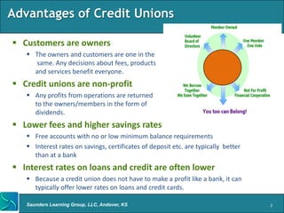 Advantages of Credit Unions

 Customers are owners
    The owners and customers are one in the
     same. Any decisions about fees, products
     and services benefit everyone.
 Credit unions are non-profit
    Any profits from operations are returned
     to the owners/members in the form of
     dividends.
 Lower fees and higher savings rates
    Free accounts with no or low minimum balance requirements
    Interest rates on savings, certificates of deposit etc. are typically better
     than at a bank
 Interest rates on loans and credit are often lower
    Because a credit union does not have to make a profit like a bank, it can
     typically offer lower rates on loans and credit cards.

   Saunders Learning Group, LLC, Andover, KS                                        2
 