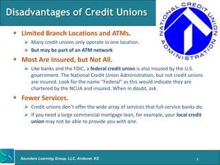 Disadvantages of Credit Unions

  Limited Branch Locations and ATMs.
     Many credit unions only operate in one location.
     But may be part of an ATM network
  Most Are Insured, but Not All.
     Like banks and the FDIC, a federal credit union is also insured by the U.S.
      government. The National Credit Union Administration, but not credit unions
      are insured. Look for the name “Federal” as this would indicate they are
      chartered by the NCUA and insured. When in doubt, ask.
  Fewer Services.
     Credit unions don’t offer the wide array of services that full-service banks do.
     If you need a large commercial mortgage loan, for example, your local credit
      union may not be able to provide you with one.




   Saunders Learning Group, LLC, Andover, KS                                      3
 