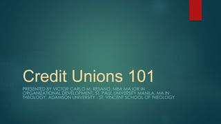 Credit Unions 101
PRESENTED BY VICTOR CARLO M. RESANO, MBA MAJOR IN
ORGANIZATIONAL DEVELOPMENT, ST. PAUL UNIVERSITY MANILA, MA IN
THEOLOGY, ADAMSON UNIVERSITY - ST. VINCENT SCHOOL OF THEOLOGY
 