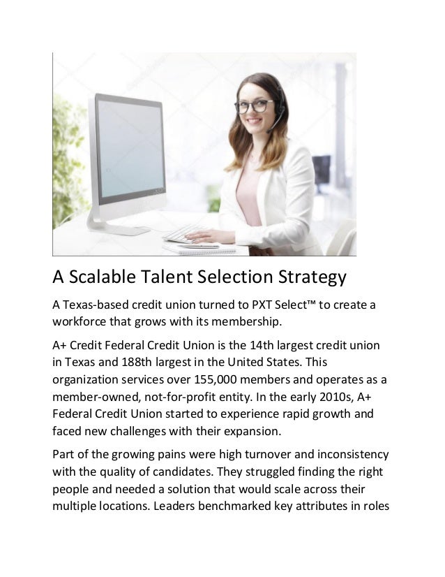 A Scalable Talent Selection Strategy
A Texas-based credit union turned to PXT Select™ to create a
workforce that grows with its membership.
A+ Credit Federal Credit Union is the 14th largest credit union
in Texas and 188th largest in the United States. This
organization services over 155,000 members and operates as a
member-owned, not-for-profit entity. In the early 2010s, A+
Federal Credit Union started to experience rapid growth and
faced new challenges with their expansion.
Part of the growing pains were high turnover and inconsistency
with the quality of candidates. They struggled finding the right
people and needed a solution that would scale across their
multiple locations. Leaders benchmarked key attributes in roles
 