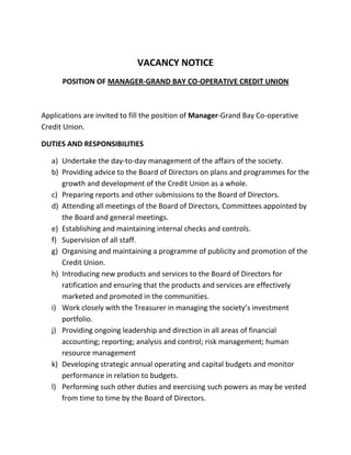 VACANCY NOTICE
POSITION OF MANAGER-GRAND BAY CO-OPERATIVE CREDIT UNION
Applications are invited to fill the position of Manager-Grand Bay Co-operative
Credit Union.
DUTIES AND RESPONSIBILITIES
a) Undertake the day-to-day management of the affairs of the society.
b) Providing advice to the Board of Directors on plans and programmes for the
growth and development of the Credit Union as a whole.
c) Preparing reports and other submissions to the Board of Directors.
d) Attending all meetings of the Board of Directors, Committees appointed by
the Board and general meetings.
e) Establishing and maintaining internal checks and controls.
f) Supervision of all staff.
g) Organising and maintaining a programme of publicity and promotion of the
Credit Union.
h) Introducing new products and services to the Board of Directors for
ratification and ensuring that the products and services are effectively
marketed and promoted in the communities.
i) Work closely with the Treasurer in managing the society’s investment
portfolio.
j) Providing ongoing leadership and direction in all areas of financial
accounting; reporting; analysis and control; risk management; human
resource management
k) Developing strategic annual operating and capital budgets and monitor
performance in relation to budgets.
l) Performing such other duties and exercising such powers as may be vested
from time to time by the Board of Directors.
 