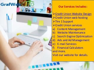 Our Services Includes:
Credit Union Website Design
Credit Union web hosting
Tire 1 Support
Credit Union services
a) Content Management
b) Website Maintenance
c) Search Engine Optimization
d) Ads and Ad Management
e) E-mail Services
f) Financial Calculators
and more.
Visit our website for details.
 
