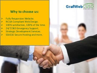 Why to choose us:
 Fully Responsive Website.
 NCUA Compliant Web Design.
 100% satisfaction, 100% of the time.
 24/7/365 Emergency Support.
 Strategic Development Services.
 SSAE16 Secure Hosting and more.
 
