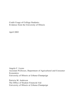 Credit Usage of College Students:
Evidence from the University of Illinois
April 2002
Angela C. Lyons
Assistant Professor, Department of Agricultural and Consumer
Economics
University of Illinois at Urbana-Champaign
Patricia M. Andersen
The Office of Student Financial Aid
University of Illinois at Urbana-Champaign
 