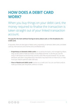 How Does a debit card
work?
When you buy things on your debit card, the
money required to finalise the transaction is
taken straight out of your linked transaction
account.
You pay for the item without having to worry about cash, or the drawbacks of a
credit card.

In Australia, there are two types of debit cards: proprietary or domestic debit cards, and debit
cards by international card schemes (Visa and Mastercard).


  •	 Proprietary or domestic debit cards are issued by the banks, and managed by eftpos.
     They can be used to make purchases at any eftpos terminal. To do this you use the
     CHQ or SAV buttons at the terminal, and the card’s PIN must be entered. You can also
     withdraw cash when using eftpos (but merchants may have limits on how much, or how
     much you need to spend to take cash out).

  •	 Visa or Mastercard debit cards function as a credit card. You can use these cards to
     make purchases over the phone, online or in-store.




                                    © Copyright creditworld 2012                               5
 