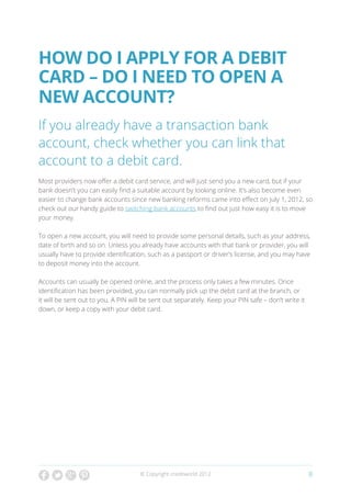 How do I apply for a debit
card – do I need to open a
new account?
If you already have a transaction bank
account, check whether you can link that
account to a debit card.
Most providers now offer a debit card service, and will just send you a new card, but if your
bank doesn’t you can easily find a suitable account by looking online. It’s also become even
easier to change bank accounts since new banking reforms came into effect on July 1, 2012, so
check out our handy guide to switching bank accounts to find out just how easy it is to move
your money.

To open a new account, you will need to provide some personal details, such as your address,
date of birth and so on. Unless you already have accounts with that bank or provider, you will
usually have to provide identification, such as a passport or driver’s license, and you may have
to deposit money into the account.

Accounts can usually be opened online, and the process only takes a few minutes. Once
identification has been provided, you can normally pick up the debit card at the branch, or
it will be sent out to you. A PIN will be sent out separately. Keep your PIN safe – don’t write it
down, or keep a copy with your debit card.




                                     © Copyright creditworld 2012                                    8
 