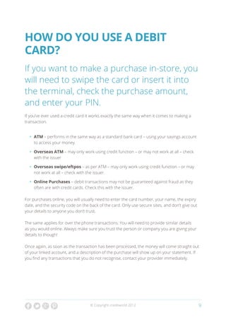 How do you use a debit
card?
If you want to make a purchase in-store, you
will need to swipe the card or insert it into
the terminal, check the purchase amount,
and enter your PIN.
If you’ve ever used a credit card it works exactly the same way when it comes to making a
transaction.


  •	 ATM – performs in the same way as a standard bank card – using your savings account
     to access your money.

  •	 Overseas ATM – may only work using credit function – or may not work at all – check
     with the issuer

  •	 Overseas swipe/eftpos – as per ATM – may only work using credit function – or may
     not work at all – check with the issuer.

  •	 Online Purchases – debit transactions may not be guaranteed against fraud as they
     often are with credit cards. Check this with the issuer.

For purchases online, you will usually need to enter the card number, your name, the expiry
date, and the security code on the back of the card. Only use secure sites, and don’t give out
your details to anyone you don’t trust.

The same applies for over the phone transactions. You will need to provide similar details
as you would online. Always make sure you trust the person or company you are giving your
details to though!

Once again, as soon as the transaction has been processed, the money will come straight out
of your linked account, and a description of the purchase will show up on your statement. If
you find any transactions that you do not recognise, contact your provider immediately.




                                   © Copyright creditworld 2012                                  9
 