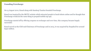 Founding Freecharge-
On 15 August 2010, Kunal along with Sandeep Tandon founded Freecharge.
Kunal was inspired by the IRCTC website which attracted people to book tickets online and he thought that
Freecharge would do the same thing to prepaid mobile top ups.
Freecharge started off by offering coupons on recharges and over time, this company became hugely
successful.
Kunal served as the CEO and Chairman of Freecharge and in 2015, it was acquired by Snapdeal for around
$450 million.
 