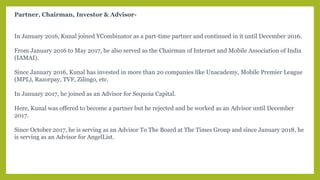 Partner, Chairman, Investor & Advisor-
In January 2016, Kunal joined YCombinator as a part-time partner and continued in it until December 2016.
From January 2016 to May 2017, he also served as the Chairman of Internet and Mobile Association of India
(IAMAI).
Since January 2016, Kunal has invested in more than 20 companies like Unacademy, Mobile Premier League
(MPL), Razorpay, TVF, Zilingo, etc.
In January 2017, he joined as an Advisor for Sequoia Capital.
Here, Kunal was offered to become a partner but he rejected and he worked as an Advisor until December
2017.
Since October 2017, he is serving as an Advisor To The Board at The Times Group and since January 2018, he
is serving as an Advisor for AngelList.
 
