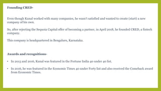 Founding CRED-
Even though Kunal worked with many companies, he wasn’t satisfied and wanted to create (start) a new
company of his own.
So, after rejecting the Sequoia Capital offer of becoming a partner, in April 2018, he founded CRED, a fintech
company.
This company is headquartered in Bengaluru, Karnataka.
Awards and recognitions-
• In 2015 and 2016, Kunal was featured in the Fortune India 40 under 40 list.
• In 2016, he was featured in the Economic Times 40 under Forty list and also received the Comeback award
from Economic Times.
 