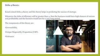 Delta 4 theory-
Kunal coined Delta 4 theory and this theory helps in predicting the success of startups.
Whenever the delta of efficiency will be greater than 4, then the business would have high chances of success
and profitability and the business would last for a very long period.
The components of this theory are-
•Irreversibility.
•Unique Bragworthy Proposition (UBP).
•Tolerance.
 