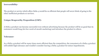 Irreversibility-
The product or service which offers Delta 4 would be so efficient that people will never think of going to the
other inefficient products or services.
Unique Bragworthy Proposition (UBP)-
A Delta 4 product can become successful even without advertising because the product will be so good that its
customers would brag (do free word-of-mouth marketing) and introduce the product to others.
Tolerance-
As a Delta 4 product will be many times more efficient than the competition, the consumers of a Delta 4 product
will exhibit high tolerance and wouldn’t consider leaving a Delta 4 product for minor impediments.
 