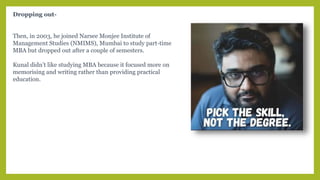Dropping out-
Then, in 2003, he joined Narsee Monjee Institute of
Management Studies (NMIMS), Mumbai to study part-time
MBA but dropped out after a couple of semesters.
Kunal didn’t like studying MBA because it focused more on
memorising and writing rather than providing practical
education.
 