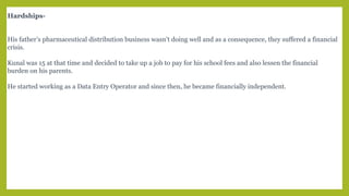Hardships-
His father’s pharmaceutical distribution business wasn’t doing well and as a consequence, they suffered a financial
crisis.
Kunal was 15 at that time and decided to take up a job to pay for his school fees and also lessen the financial
burden on his parents.
He started working as a Data Entry Operator and since then, he became financially independent.
 
