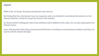 Jugaad-
While in his 12th grade, Kunal got introduced to the internet.
But during that time, the internet was very expensive and so, he decided to teach about the internet in a few
internet institutes so that he can get free access to the internet.
So, Kunal started working part-time in the institutes and in addition to the salary, he was also enjoying the free
internet access.
Later, Kunal quit his Data Entry job and moved full-time to teaching at several internet institutes and there, he
used to surf the internet all night.
 