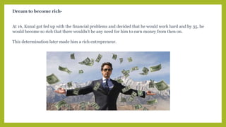 Dream to become rich-
At 16, Kunal got fed up with the financial problems and decided that he would work hard and by 35, he
would become so rich that there wouldn’t be any need for him to earn money from then on.
This determination later made him a rich entrepreneur.
 