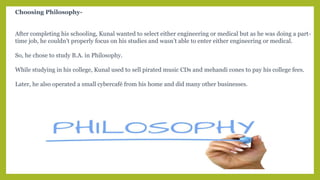 Choosing Philosophy-
After completing his schooling, Kunal wanted to select either engineering or medical but as he was doing a part-
time job, he couldn’t properly focus on his studies and wasn’t able to enter either engineering or medical.
So, he chose to study B.A. in Philosophy.
While studying in his college, Kunal used to sell pirated music CDs and mehandi cones to pay his college fees.
Later, he also operated a small cybercafé from his home and did many other businesses.
 