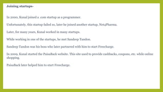 Joining startups-
In 2000, Kunal joined a .com startup as a programmer.
Unfortunately, this startup failed so, later he joined another startup, Net4Pharma.
Later, for many years, Kunal worked in many startups.
While working in one of the startups, he met Sandeep Tandon.
Sandeep Tandon was his boss who later partnered with him to start Freecharge.
In 2009, Kunal started the PaisaBack website. This site used to provide cashbacks, coupons, etc. while online
shopping.
PaisaBack later helped him to start Freecharge.
 