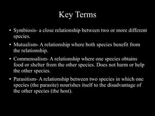Key Terms
●

●

●

●

Symbiosis- a close relationship between two or more different
species.
Mutualism- A relationship where both species benefit from
the relationship.
Commensalism- A relationship where one species obtains
food or shelter from the other species. Does not harm or help
the other species.
Parasitism- A relationship between two species in which one
species (the parasite) nourishes itself to the disadvantage of
the other species (the host).

 