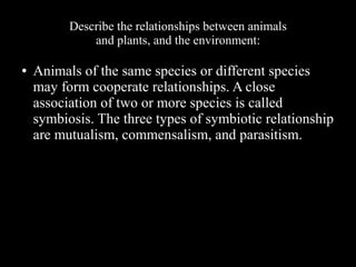 Describe the relationships between animals
and plants, and the environment:
●

Animals of the same species or different species
may form cooperate relationships. A close
association of two or more species is called
symbiosis. The three types of symbiotic relationship
are mutualism, commensalism, and parasitism.

 