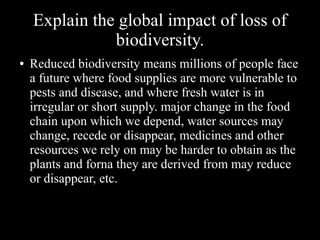 Explain the global impact of loss of
biodiversity.
●

Reduced biodiversity means millions of people face
a future where food supplies are more vulnerable to
pests and disease, and where fresh water is in
irregular or short supply. major change in the food
chain upon which we depend, water sources may
change, recede or disappear, medicines and other
resources we rely on may be harder to obtain as the
plants and forna they are derived from may reduce
or disappear, etc.

 