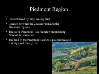 Piedmont Region
●

●

●

●

Characterized by hilly, rolling land
Located between the Coastal Plain and the
Mountain regions
The word 'Piedmont” is a French word meaning
"foot of the mountain.
The land of the Piedmont is called a plateau because
it is high and mostly flat

 