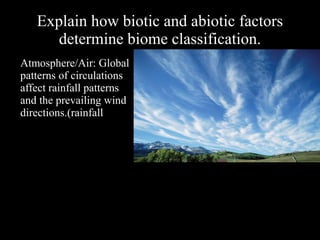 Explain how biotic and abiotic factors
determine biome classification.
Atmosphere/Air: Global
patterns of circulations
affect rainfall patterns
and the prevailing wind
directions.(rainfall

 