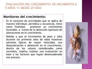 Monitoreo del crecimiento: Es el conjunto de actividades que se aplica de manera individual, periódica y secuencial, tiene como finalidad,  promover un crecimiento favorable, a  través de la detección oportuna de alteraciones en el crecimiento.   Debido a que el incremento de peso y talla durante los primeros años de edad muestran patrones típicos de mayor velocidad, una desaceleración o detención en el crecimiento, dentro de los valores considerados como normales, implica realizar una evaluación en base a los factores que hayan desencadenado ese proceso. 