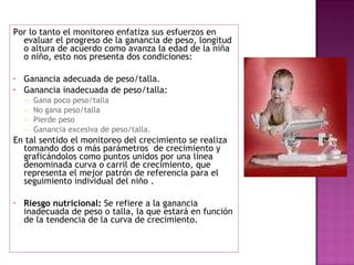 Por lo tanto el monitoreo enfatiza sus esfuerzos en evaluar el progreso de la ganancia de peso, longitud o altura de acuerdo como avanza la edad de la niña o niño, esto nos presenta dos condiciones: Ganancia adecuada de peso/talla. Ganancia inadecuada de peso/talla: Gana poco peso/talla No gana peso/talla Pierde peso Ganancia excesiva de peso/talla. En tal sentido el monitoreo del crecimiento se realiza tomando dos o más parámetros  de crecimiento y graficándolos como puntos unidos por una línea denominada curva o carril de crecimiento, que representa el mejor patrón de referencia para el seguimiento individual del niño . Riesgo nutricional:  Se refiere a la ganancia inadecuada de peso o talla, la que estará en función de la tendencia de la curva de crecimiento.  