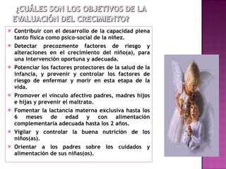 Contribuir con el desarrollo de la capacidad plena tanto física como psico-social de la niñez. Detectar precozmente factores de riesgo y alteraciones en el crecimiento del niño(a), para una intervención oportuna y adecuada. Potenciar los factores protectores de la salud de la infancia, y prevenir y controlar los factores de riesgo de enfermar y morir en esta etapa de la vida. Promover el vínculo afectivo padres, madres hijos e hijas y prevenir el maltrato. Fomentar la lactancia materna exclusiva hasta los 6 meses de edad y con alimentación complementaria adecuada hasta los 2 años. Vigilar y controlar la buena nutrición de los niños(as). Orientar a los padres sobre los cuidados y alimentación de sus niñas(os). 
