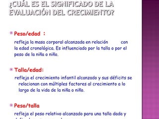 Peso/edad  :   refleja la masa corporal alcanzada en relación  con la edad cronológica. Es influenciado por la talla o por el peso de la niña o niño.   Talla/edad:  refleja el crecimiento infantil alcanzado y sus déficits se relacionan con múltiples factores al crecimiento a lo largo de la vida de la niña o niño.  Peso /talla refleja el peso relativo alcanzado para una talla dada y define la masa corporal . 