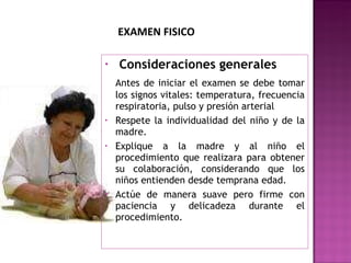   Consideraciones generales Antes de iniciar el examen se debe tomar los signos vitales: temperatura, frecuencia respiratoria, pulso y presión arterial Respete la individualidad del niño y de la madre. Explique a la madre y al niño el procedimiento que realizara para obtener su colaboración, considerando que los niños entienden desde temprana edad. Actúe de manera suave pero firme con paciencia y delicadeza durante el procedimiento. EXAMEN FISICO 