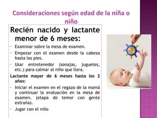 Recién nacido y lactante menor de 6 meses: Examinar sobre la mesa de examen. Empezar con el examen desde la cabeza hasta los pies. Usar entretenedor (sonajas, juguetes, etc.) para calmar al niño que llora. Lactante mayor de 6 meses hasta los 2 años: Iniciar el examen en el regazo de la mamá y continuar la evaluación en la mesa de examen. (etapa de temor con gente extraña). Jugar con el niño Consideraciones según edad de la niña o niño 