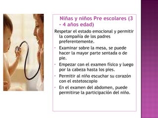 Niñas y niños Pre escolares (3 - 4 años edad) Respetar el estado emocional y permitir la compañía de los padres preferentemente.  Examinar sobre la mesa, se puede hacer la mayor parte sentada o de pie. Empezar con el examen físico y luego por la cabeza hasta los pies. Permitir al niño escuchar su corazón con el estetoscopio En el examen del abdomen, puede permitirse la participación del niño.  