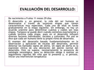 De nacimiento a 9 años 11 meses 29 días El desarrollo y, en general, la vida del ser humano se desenvuelve a través de sucesivas etapas que tienen características muy especiales. Cada una de ellas se funde gradualmente en la etapa siguiente. Sin embargo, no hay un acuerdo unánime para determinar cuántas y cuáles son esas etapas. Tampoco se puede decir cuándo comienza exactamente y cuándo termina cada etapa, pues en el desarrollo influyen diversos factores individuales, sociales y culturales. Por eso se dice que cada ser humano tiene su propio ritmo de desarrollo. El examen del desarrollo basado fundamentalmente en la observación y aplicación de escalas del desarrollo, permite detectar los llamados signos de alerta. Un signo de alerta es la expresión clínica de una desviación del patrón normal del desarrollo. Este no supone, necesariamente la presencia de patología neurológica, pero su detección obliga a realizar un seguimiento riguroso del niño que lo presenta y, si persiste, iniciar una intervención terapéutica EVALUACIÓN DEL DESARROLLO:  