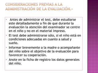   Antes de administrar el test, debe estudiarse este detalladamente a fin de que durante la evaluación la atención del examinador se centre en el niño y no en el material impreso. El test debe administrarse sólo, si el niño está en condiciones adecuadas en cuanto a salud y sueño. Informar brevemente a la madre o acompañante del niño sobre el objetivo de la evaluación para favorecer su cooperación. Anote en la ficha de registro los datos generales del niño. 