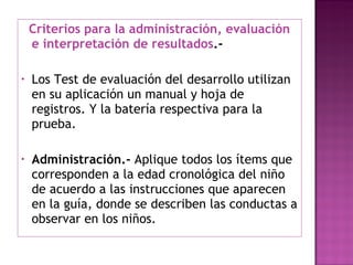 Criterios para la administración, evaluación e interpretación de resultados .- Los Test de evaluación del desarrollo utilizan en su aplicación un manual y hoja de registros. Y la batería respectiva para la prueba. Administración.-  Aplique todos los ítems que corresponden a la edad cronológica del niño de acuerdo a las instrucciones que aparecen en la guía, donde se describen las conductas a observar en los niños. 
