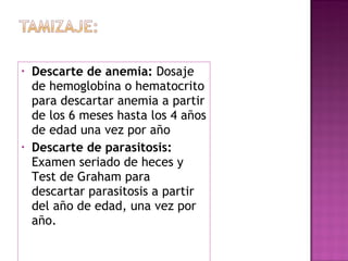 Descarte de anemia:  Dosaje de hemoglobina o hematocrito para descartar anemia a partir de los 6 meses hasta los 4 años de edad una vez por año   Descarte de parasitosis:  Examen seriado de heces y Test de Graham para descartar parasitosis a partir del año de edad, una vez por año.   