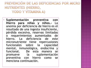 Suplementación preventiva con Hierro para niñas y niños.-  La anemia por deficiencia de hierro es el resultado de una ingesta insuficiente, pérdida excesiva, reservas limitadas o requerimientos aumentados de hierro. La deficiencia de este micronutriente tiene repercusiones funcionales sobre la capacidad mental, inmunológica, endocrina y funcional.  De esta manera se promueve la suplementación preventiva con hierro como se menciona continuación. 