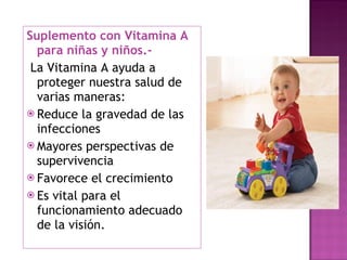 Suplemento con Vitamina A para niñas y niños.- La Vitamina A ayuda a proteger nuestra salud de varias maneras: Reduce la gravedad de las infecciones Mayores perspectivas de supervivencia Favorece el crecimiento Es vital para el funcionamiento adecuado de la visión. 