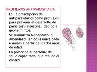 PROFILAXIS ANTIPARASITARIA Es  la prescripción de antiparasitarios como profilaxis para prevenir el desarrollo de parasitosis intestinal  debido a  geohelmintos. Se suministra Mebendazol o Albendazol  en dosis única cada 6 meses a partir de los dos años de edad. Lo prescribe el personal de salud capacitado  que realice el control 