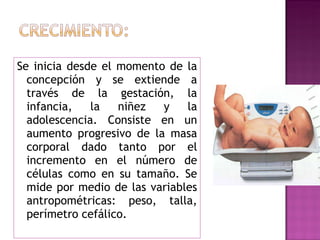 Se inicia desde el momento de la concepción y se extiende a través de la gestación, la infancia, la niñez y la adolescencia. Consiste en un aumento progresivo de la masa corporal dado tanto por el incremento en el número de células como en su tamaño. Se mide por medio de las variables antropométricas: peso, talla, perímetro cefálico. 