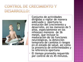   Conjunto de actividades dirigidas a vigilar de manera adecuada y  oportuna la evolución del crecimiento y desarrollo, en los menores de 5 años. especialmente en los niños(as) menores  de 36 meses, que incluye la maduración de las funciones neurológicas, la detección temprana de cambios ó riesgos en el estado de salud, así como la presencia de enfermedades y la referencia oportuna  El tiempo promedio requerido por control de es 45 minutos. 