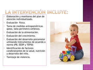 Elaboración y monitoreo del plan de atención individualizado. Evaluación  física. Toma de medidas antropométricas (peso, talla perímetro cefálico). Evaluación de la alimentación. Evaluación del crecimiento. Evaluación del desarrollo psicomotor utilizando instrumentos de acuerdo a norma (PB. EEDP y TEPSI) Identificación de factores condicionantes de la salud, nutrición y desarrollo del niño. Tamizaje de violencia. 